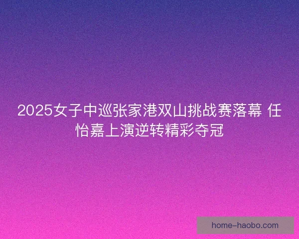 2025女子中巡张家港双山挑战赛落幕 任怡嘉上演逆转精彩夺冠