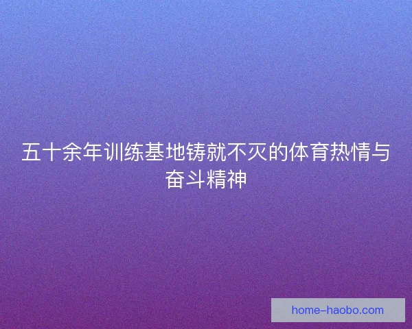 五十余年训练基地铸就不灭的体育热情与奋斗精神