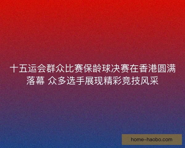十五运会群众比赛保龄球决赛在香港圆满落幕 众多选手展现精彩竞技风采