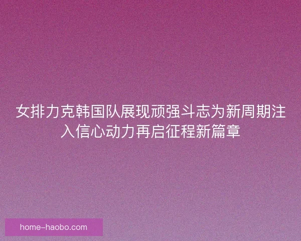 女排力克韩国队展现顽强斗志为新周期注入信心动力再启征程新篇章